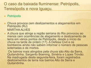 O caso da baixada fluminense: Petrópolis,
Teresópolis e nova Iguaçu.
 Petrópolis
 Chuva provoca cem deslizamentos e alagamentos em
Petrópolis (RJ)
MARTHA ALVES
 A chuva que atinge a região serrana do Rio provocou ao
menos cem ocorrências de alagamento e deslizamento de
terra em vários pontos de Petrópolis, desde o início da
chuva na tarde de ontem (17). A Defesa Civil e os
bombeiros ainda não sabem informar o número de pessoas
soterradas e de mortos.
Os bairros mais atingidos pela chuva são Alto da Serra,
Quitandinha, Sargento Boening, Siméria e Lopes Trovão.
Na madrugada desta segunda-feira, foram registrados
deslizamentos de terra nos bairros Alto da Serra e
Quitandinha.
 
