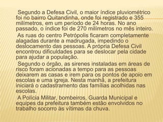 Segundo a Defesa Civil, o maior índice pluviométrico
foi no bairro Quitandinha, onde foi registrado e 355
milímetros, em um período de 24 horas. No ano
passado, o índice foi de 270 milímetros no mês inteiro.
As ruas do centro Petrópolis ficaram completamente
alagadas durante a madrugada, impedindo o
deslocamento das pessoas. A própria Defesa Civil
encontrou dificuldades para se deslocar pela cidade
para ajudar a população.
Segundo o órgão, as sirenes instaladas em áreas de
risco foram acionadas a tempo para as pessoas
deixarem as casas e irem para os pontos de apoio em
escolas e uma igreja. Nesta manhã, a prefeitura
iniciará o cadastramento das famílias acolhidas nas
escolas.
A Polícia Militar, bombeiros, Guarda Municipal e
equipes da prefeitura também estão envolvidos no
trabalho socorro às vítimas da chuva.
 