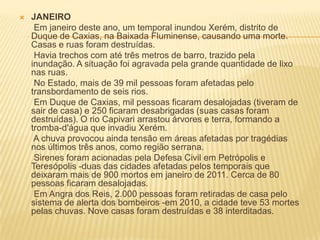  JANEIRO
Em janeiro deste ano, um temporal inundou Xerém, distrito de
Duque de Caxias, na Baixada Fluminense, causando uma morte.
Casas e ruas foram destruídas.
Havia trechos com até três metros de barro, trazido pela
inundação. A situação foi agravada pela grande quantidade de lixo
nas ruas.
No Estado, mais de 39 mil pessoas foram afetadas pelo
transbordamento de seis rios.
Em Duque de Caxias, mil pessoas ficaram desalojadas (tiveram de
sair de casa) e 250 ficaram desabrigadas (suas casas foram
destruídas). O rio Capivari arrastou árvores e terra, formando a
tromba-d'água que invadiu Xerém.
A chuva provocou ainda tensão em áreas afetadas por tragédias
nos últimos três anos, como região serrana.
Sirenes foram acionadas pela Defesa Civil em Petrópolis e
Teresópolis -duas das cidades afetadas pelos temporais que
deixaram mais de 900 mortos em janeiro de 2011. Cerca de 80
pessoas ficaram desalojadas.
Em Angra dos Reis, 2.000 pessoas foram retiradas de casa pelo
sistema de alerta dos bombeiros -em 2010, a cidade teve 53 mortes
pelas chuvas. Nove casas foram destruídas e 38 interditadas.
 