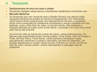 II. Teresópolis
 Deslizamentos de terra em toda a cidade
 Temporais castigam vários bairros, interditando residências e fechando ruas
 Marcello Medeiros
 Os temporais que vem atingindo toda a Região Serrana nos últimos estão
causando dezenas de quedas de barreira e alagamentos. Em Teresópolis,
vários bairros foram prejudicados com deslizamentos de terra e enchentes,
tendo como conseqüência residências interditadas e acesso impedido em vias
públicas, como a Rua Seis de Julho, na Quinta-Lebrão. Não bastasse a
situação delicada de locais como Fonte Santa, a previsão é de mais chuva forte
pelo menos até amanhã.
Do início da noite de quinta até a tarde de ontem, vários deslizamentos. Os
bairros mais prejudicados foram Quinta-Lebrão, Fonte Santa, Vale do Paraíso e
Prata. Na Rua Vênus, Fonte Santa, várias barreiras interditaram casas
parcialmente e fecharam o acesso a servidões. Na Sete de Setembro, um
córrego transbordou e invadiu vários imóveis. Próximo ao número 20 da rua
Seis de Julho, Quinta-Lebrão, a terra impossibilitou a passagem até de
pedestres.
 