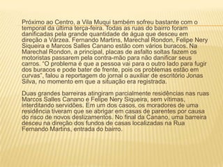 Próximo ao Centro, a Vila Muqui também sofreu bastante com o
temporal da última terça-feira. Todas as ruas do bairro foram
danificadas pela grande quantidade de água que desceu em
direção a Várzea. Fernando Martins, Marechal Rondon, Felipe Nery
Siqueira e Marcos Salles Canano estão com vários buracos. Na
Marechal Rondon, a principal, placas de asfalto soltas fazem os
motoristas passarem pela contra-mão para não danificar seus
carros. ―O problema é que a pessoa vai para o outro lado para fugir
dos buracos e pode bater de frente, pois os problemas estão em
curvas‖, falou a reportagem do jornal o auxiliar de escritório Jonas
Silva, no momento em que a situação era registrada.
Duas grandes barreiras atingiram parcialmente residências nas ruas
Marcos Salles Canano e Felipe Nery Siqueira, sem vítimas,
interditando servidões. Em um dos casos, os moradores de uma
residência tiveram que se abrigar em casas de parentes por causa
do risco de novos deslizamentos. No final da Canano, uma barreira
desceu na direção dos fundos de casas localizadas na Rua
Fernando Martins, entrada do bairro.
 