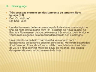 III. Nova Iguaçu
 Três pessoas morrem em deslizamento de terra em Nova
Iguaçu (RJ)
 Do UOL Notícias*
Em São Paulo
 Um deslizamento de terra causado pela forte chuva que atingiu no
final da noite desta quarta-feira (11) a cidade de Nova Iguaçu, na
Baixada Fluminense, deixou pelo menos três mortos, dois feridos e
várias ruas alagadas pelo transbordamento de rios e córregos.
Uma residência no bairro da Biquinha veio abaixo com o
deslizamento do barranco onde foi construída. Morreram soterrados
José Severino Frias, de 48 anos, o filho dele, Marilson José Frias,
de 22, e a filha Jennifer Maria da Silva, de 15 anos, que estava
desaparecida até o início da manhã de hoje.
 