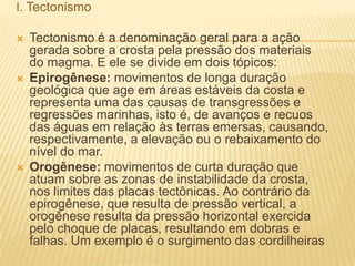 I. Tectonismo
 Tectonismo é a denominação geral para a ação
gerada sobre a crosta pela pressão dos materiais
do magma. E ele se divide em dois tópicos:
 Epirogênese: movimentos de longa duração
geológica que age em áreas estáveis da costa e
representa uma das causas de transgressões e
regressões marinhas, isto é, de avanços e recuos
das águas em relação às terras emersas, causando,
respectivamente, a elevação ou o rebaixamento do
nível do mar.
 Orogênese: movimentos de curta duração que
atuam sobre as zonas de instabilidade da crosta,
nos limites das placas tectônicas. Ao contrário da
epirogênese, que resulta de pressão vertical, a
orogênese resulta da pressão horizontal exercida
pelo choque de placas, resultando em dobras e
falhas. Um exemplo é o surgimento das cordilheiras
 
