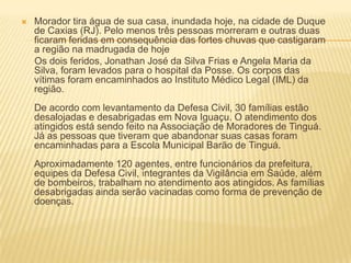  Morador tira água de sua casa, inundada hoje, na cidade de Duque
de Caxias (RJ). Pelo menos três pessoas morreram e outras duas
ficaram feridas em consequência das fortes chuvas que castigaram
a região na madrugada de hoje
Os dois feridos, Jonathan José da Silva Frias e Angela Maria da
Silva, foram levados para o hospital da Posse. Os corpos das
vítimas foram encaminhados ao Instituto Médico Legal (IML) da
região.
De acordo com levantamento da Defesa Civil, 30 famílias estão
desalojadas e desabrigadas em Nova Iguaçu. O atendimento dos
atingidos está sendo feito na Associação de Moradores de Tinguá.
Já as pessoas que tiveram que abandonar suas casas foram
encaminhadas para a Escola Municipal Barão de Tinguá.
Aproximadamente 120 agentes, entre funcionários da prefeitura,
equipes da Defesa Civil, integrantes da Vigilância em Saúde, além
de bombeiros, trabalham no atendimento aos atingidos. As famílias
desabrigadas ainda serão vacinadas como forma de prevenção de
doenças.
 