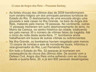 O caso de Angra dos Reis – Pousada Sankay
 As fortes chuvas dos últimos dias de 2009 transformaram
num cenário trágico um dos principais paraísos turísticos do
Estado do Rio. O deslizamento de uma encosta atingiu uma
pousada e sete casas na Ilha Grande, na baía de Angra dos
Reis, matando pelo menos 19 pessoas. No continente, outras
11 pessoas morreram em outro desmoronamento de terra, no
Morro da Carioca, no centro histórico da cidade, totalizando
em pelo menos 30 o número de vítimas fatais da tragédia. Até
o início da noite desta sexta-feira, 1º, bombeiros ainda
trabalhavam em busca de outras vítimas ou sobreviventes.
 Na Ilha Grande, os bombeiros haviam resgatado pelo menos
13 corpos de turistas e seis de moradores locais, informou o
vice-governador do Rio, Luiz Fernando Pezão.
 Em todo o Estado do Rio, 52 pessoas já morreram em
consequência da chuva dos últimos dias. De acordo com a
Defesa Civil, Angra dos Reis vinha sofrendo com as chuvas
desde a quarta-feira, 30, e já tem 800 pessoas desabrigadas
 