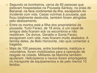  Segundo os bombeiros, cerca de 65 pessoas que
estavam hospedadas na Pousada Sankay, na praia de
Bananal, na face continental da ilha, escaparam do
incidente com vida. Casas vizinhas à pousada, que
ficou totalmente destruída, também foram atingidas
pelo deslizamento.
 Entre os mortos está a filha dos proprietários da
pousada. Yumi Faraci, de 18 anos, e um casal de
amigos dela ficaram sob os escombros e não
resistiram. Os donos, Geraldo e Sonia Faraci,
escaparam com vida, mas ficaram muito abalados. A
família deles, de Belo Horizonte, não quis comentar a
tragédia.
 Mais de 100 pessoas, entre bombeiros, médicos e
voluntários, foram mobilizados para a operação de
resgate na cidade. Militares da Marinha também
ajudaram. Helicópteros e navios forem empregados
no transporte de equipamentos e de pelo menos 10
feridos.
 