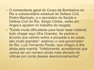  O comandante geral do Corpo de Bombeiros do
Rio e subsecretário estadual de Defesa Civil,
Pedro Machado, e o secretário de Saúde e
Defesa Civil do Rio, Sérgio Côrtes, estão em
Angra e ajudam no trabalho de resgate.
 "Existe muita dificuldade para fazer esse material
todo chegar aqui (Ilha Grande). As pedras e
árvores que caíram sobre a pousada e as casas
são muito grandes", explicou o vice-governador
do Rio, Luiz Fernando Pezão, que chegou à ilha
ainda pela manhã. "Infelizmente, acreditamos que
vamos ter um número ainda mais elevado de
vítimas por conta desses desmoronamentos".
 