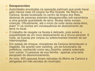  Desaparecidos
 Autoridades envolvidas na operação estimam que pode haver
pelo menos mais 25 corpos na Ilha Grande. No Morro da
Carioca, favela localizada no centro de Angra dos Reis,
dezenas de pessoas estariam desaparecidas sob escombros
e uma grande quantidade de terra. Muitas delas seriam
crianças. Oficialmente, até o início da noite desta sexta-feira,
eram 11 os mortos em consequência do deslizamento de
terra no local.
 O trabalho de resgate na favela é delicado, pois existe a
possibilidade de um novo deslizamento se a chuva persistir. À
noite, as buscas por corpos ou sobreviventes tiveram de ser
interrompidas.
 Em estado de choque, moradores da Carioca lamentavam a
tragédia. De acordo com vizinhos, um ex-funcionário da
prefeitura, conhecido como seu Zezinho, estaria soterrado
com outras 13 pessoas de sua família - apenas uma teria
escapado do desmoronamento.
 Ao todo, 800 pessoas foram retiradas do Morro da Carioca e
abrigadas em três escolas do município.
 
