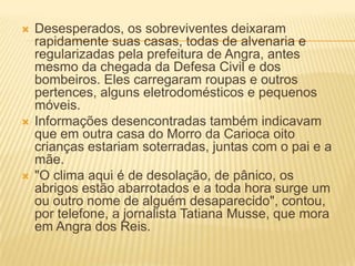  Desesperados, os sobreviventes deixaram
rapidamente suas casas, todas de alvenaria e
regularizadas pela prefeitura de Angra, antes
mesmo da chegada da Defesa Civil e dos
bombeiros. Eles carregaram roupas e outros
pertences, alguns eletrodomésticos e pequenos
móveis.
 Informações desencontradas também indicavam
que em outra casa do Morro da Carioca oito
crianças estariam soterradas, juntas com o pai e a
mãe.
 "O clima aqui é de desolação, de pânico, os
abrigos estão abarrotados e a toda hora surge um
ou outro nome de alguém desaparecido", contou,
por telefone, a jornalista Tatiana Musse, que mora
em Angra dos Reis.
 