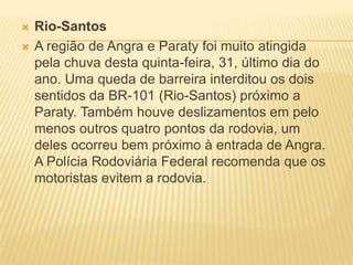  Rio-Santos
 A região de Angra e Paraty foi muito atingida
pela chuva desta quinta-feira, 31, último dia do
ano. Uma queda de barreira interditou os dois
sentidos da BR-101 (Rio-Santos) próximo a
Paraty. Também houve deslizamentos em pelo
menos outros quatro pontos da rodovia, um
deles ocorreu bem próximo à entrada de Angra.
A Polícia Rodoviária Federal recomenda que os
motoristas evitem a rodovia.
 