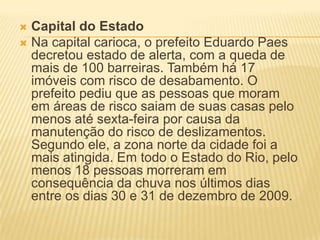  Capital do Estado
 Na capital carioca, o prefeito Eduardo Paes
decretou estado de alerta, com a queda de
mais de 100 barreiras. Também há 17
imóveis com risco de desabamento. O
prefeito pediu que as pessoas que moram
em áreas de risco saiam de suas casas pelo
menos até sexta-feira por causa da
manutenção do risco de deslizamentos.
Segundo ele, a zona norte da cidade foi a
mais atingida. Em todo o Estado do Rio, pelo
menos 18 pessoas morreram em
consequência da chuva nos últimos dias
entre os dias 30 e 31 de dezembro de 2009.
 