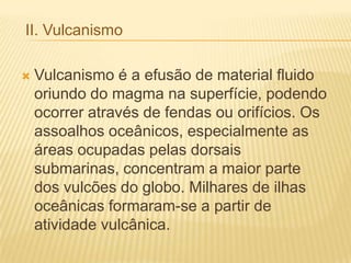 II. Vulcanismo
 Vulcanismo é a efusão de material fluido
oriundo do magma na superfície, podendo
ocorrer através de fendas ou orifícios. Os
assoalhos oceânicos, especialmente as
áreas ocupadas pelas dorsais
submarinas, concentram a maior parte
dos vulcões do globo. Milhares de ilhas
oceânicas formaram-se a partir de
atividade vulcânica.
 