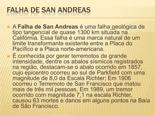 FALHA DE SAN ANDREAS
 A Falha de San Andreas é uma falha geológica de
tipo tangencial de quase 1300 km situada na
Califórnia. Essa falha é uma marca natural de um
limite transformante existente entre a Placa do
Pacífico e a Placa norte-americana.
 É conhecida por gerar terremotos de grande
intensidade, dentre os abalos sísmicos registrados
na região, destacam-se o abalo ocorrido em 1857,
cujo epicentro ocorreu ao sul de Parkfield com uma
magnitude de 8,0 da Escala Richter; Em 1906
ocorreu o Terremoto de San Francisco que matou
mais de três mil pessoas. Em 1989, um tremor
ocorrido com magnitude 7,1 na escala Richter,
causou 63 mortes e danos em alguns pontos na Baía
de São Francisco.
 