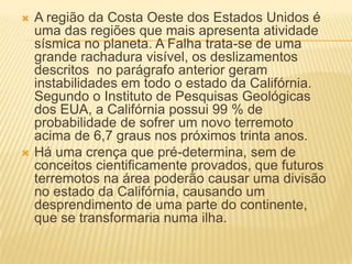  A região da Costa Oeste dos Estados Unidos é
uma das regiões que mais apresenta atividade
sísmica no planeta. A Falha trata-se de uma
grande rachadura visível, os deslizamentos
descritos no parágrafo anterior geram
instabilidades em todo o estado da Califórnia.
Segundo o Instituto de Pesquisas Geológicas
dos EUA, a Califórnia possui 99 % de
probabilidade de sofrer um novo terremoto
acima de 6,7 graus nos próximos trinta anos.
 Há uma crença que pré-determina, sem de
conceitos cientificamente provados, que futuros
terremotos na área poderão causar uma divisão
no estado da Califórnia, causando um
desprendimento de uma parte do continente,
que se transformaria numa ilha.
 