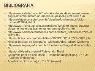 BIBLIOGRAFIA:
 http://www.estadao.com.br/noticias/cidades,deslizamentos-em-
angra-dos-reis-matam-ao-menos-30-pessoas,489360,0.htm
 http://revistaescola.abril.com.br/ciencias/fundamentos/ciclo-
rochas-629644.shtml
 http://www1.folha.uol.com.br/cotidiano/1248049-chuva-provoca-
alagamentos-e-deslizamentos-em-petropolis-rj.shtml
 http://www.odiariodeteresopolis.com.br/leitura_noticias.asp?IdNot
icia=7452
 http://noticias.uol.com.br/cotidiano/2009/11/12/ult5772u6099.jhtm
 Noções básicas de Geografia - Melhem Adas, editora Moderna
 http://www.sogeografia.com.br/Conteudos/GeografiaFisica/Relev
o/
 http://pt.wikipedia.org/wiki/Relevo_do_Brasil
 Geografia para Ensino Médio – Demetrio magnoli pag. 37 e 38
(Agentes endógenos)
 Apostila do SESI – págs. 37 e 38 (relevo)
 