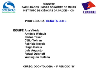 FUNORTE
     FACULDADES UNIDAS DO NORTE DE MINAS
      INSTITUTO DE CIÊNCIAS DA SAÚDE – ICS



        PROFESSORA: RENATA LEITE


EQUIPE:Ana Vitória
       Antônio Walquir
       Carlos Tovar
       Célio Yohran
       Fabrício Novais
       Hiago Garcia
       Luís Augusto
       Rafael Delchoff
       Wellington Stéfano


      CURSO: ODONTOLOGIA - 1º PERÍODO “B”
 