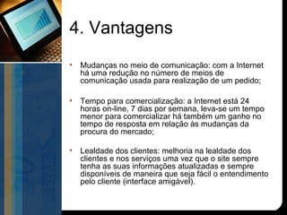 4. Vantagens
•   Mudanças no meio de comunicação: com a Internet
    há uma redução no número de meios de
    comunicação usada para realização de um pedido;

•   Tempo para comercialização: a Internet está 24
    horas on-line, 7 dias por semana, leva-se um tempo
    menor para comercializar há também um ganho no
    tempo de resposta em relação às mudanças da
    procura do mercado;

•   Lealdade dos clientes: melhoria na lealdade dos
    clientes e nos serviços uma vez que o site sempre
    tenha as suas informações atualizadas e sempre
    disponíveis de maneira que seja fácil o entendimento
    pelo cliente (interface amigável).
 