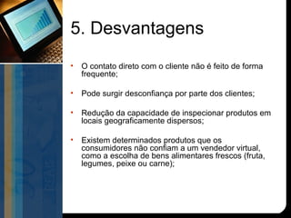 5. Desvantagens
•   O contato direto com o cliente não é feito de forma
    frequente;

•   Pode surgir desconfiança por parte dos clientes;

•   Redução da capacidade de inspecionar produtos em
    locais geograficamente dispersos;

•   Existem determinados produtos que os
    consumidores não confiam a um vendedor virtual,
    como a escolha de bens alimentares frescos (fruta,
    legumes, peixe ou carne);
 