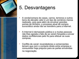 5. Desvantagens
•   A venda/compra de casas, carros, terrenos e outros
    bens de elevado valor é um tipo de comércio menos
    realizado, pois para além de envolver grandes
    somas de dinheiro, o processo atual de compra
    burocrático ainda não se transferiu para a Internet.

•   A Internet é demasiado pública e a muitas pessoas
    não lhes agrada o fato de se verem forçados a enviar
    dados confidenciais pelo fio para efetuar as suas
    compras;

•   Conflito de canal: revendedores e comerciantes
    temem que com o contacto direto entre empresa e
    consumidor haja prejuízo para as partes envolvidas
    na negociação.
 