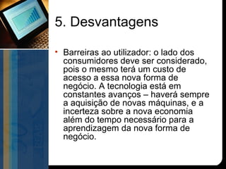 5. Desvantagens

• Barreiras ao utilizador: o lado dos
  consumidores deve ser considerado,
  pois o mesmo terá um custo de
  acesso a essa nova forma de
  negócio. A tecnologia está em
  constantes avanços – haverá sempre
  a aquisição de novas máquinas, e a
  incerteza sobre a nova economia
  além do tempo necessário para a
  aprendizagem da nova forma de
  negócio.
 