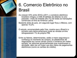 6. Comercio Eletrônico no
Brasil
Ao crescer 43% entre 2010 e 2011, o comércio eletrônico
   brasileiro chegou a US$ 25 bilhões de dólares no ano
   passado --mais da metade (59,1%) de todas as transações
   comerciais on-line da América Latina.
Bastante atrás do país, em segundo lugar ficou o México, com
   apenas 14,2%.

O estudo, encomendado pela Visa, mostra que o Brasil é o
   primeiro país latino-americano onde as vendas on-line
   ultrapassaram 1% do próprio PIB.

Entre os fatores, determinantes, estão a maior segurança e
   confiança no momento da compra, as plataformas de
   negociação em novos canais (como o comércio em redes
   sociais), as reformas governamentais que incentivaram a
   atividade, além de um maior uso dos meios de pagamentos
   eletrônicos (como os cartões de crédito).
 