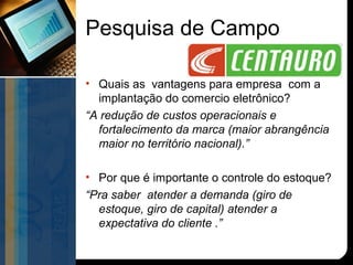 Pesquisa de Campo

• Quais as vantagens para empresa com a
  implantação do comercio eletrônico?
“A redução de custos operacionais e
  fortalecimento da marca (maior abrangência
  maior no território nacional).”

• Por que é importante o controle do estoque?
“Pra saber atender a demanda (giro de
  estoque, giro de capital) atender a
  expectativa do cliente .”
 