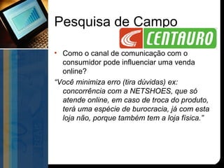 Pesquisa de Campo

• Como o canal de comunicação com o
  consumidor pode influenciar uma venda
  online?
“Você minimiza erro (tira dúvidas) ex:
  concorrência com a NETSHOES, que só
  atende online, em caso de troca do produto,
  terá uma espécie de burocracia, já com esta
  loja não, porque também tem a loja física.”
 