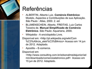 Referências
•  ALBERTIN, Alberto Luiz. Comércio Eletrônico:
   Modelo, Aspectos e Contribuições de sua Aplicação.
   São Paulo : Atlas, 2000. 2. ed.
• BLUMENSCHEIN, Alberto. FREITAS, Luiz Carlos
   Teixeira de. Manual Simplificado de Comércio
   Eletrônico. São Paulo: Aquariana, 2000.
• Wikipédia - A enciclopédia Livre.
Disponível em: <http://pt.wikipedia.org/wiki/Com
   %C3%A9rcio_eletr%C3%B4nico> Acesso em 14 jun
   de 2012. Adaptado.
• Apostila – E-comerce.
Disponivel em:
   <http://www.consulting.com.br/edsonalmeidajunior/ad
   min/downloads/comercioeletronico.pdf> Acesso em
   15 jun de 2012. Adaptado.
 