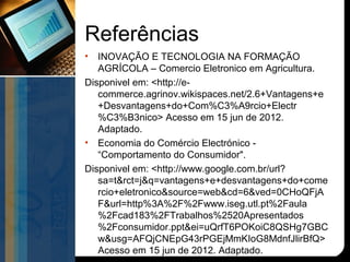 Referências
•  INOVAÇÃO E TECNOLOGIA NA FORMAÇÃO
   AGRÍCOLA – Comercio Eletronico em Agricultura.
Disponivel em: <http://e-
   commerce.agrinov.wikispaces.net/2.6+Vantagens+e
   +Desvantagens+do+Com%C3%A9rcio+Electr
   %C3%B3nico> Acesso em 15 jun de 2012.
   Adaptado.
• Economia do Comércio Electrónico -
   “Comportamento do Consumidor".
Disponivel em: <http://www.google.com.br/url?
   sa=t&rct=j&q=vantagens+e+desvantagens+do+come
   rcio+eletronico&source=web&cd=6&ved=0CHoQFjA
   F&url=http%3A%2F%2Fwww.iseg.utl.pt%2Faula
   %2Fcad183%2FTrabalhos%2520Apresentados
   %2Fconsumidor.ppt&ei=uQrfT6POKoiC8QSHg7GBC
   w&usg=AFQjCNEpG43rPGEjMmKIoG8MdnfJlirBfQ>
   Acesso em 15 jun de 2012. Adaptado.
 