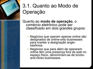 3.1. Quanto ao Modo de
Operação
Quanto ao modo de operação, o
 comércio eletrônico pode ser
 classificado em dois grandes grupos:

  – Negócios que operam apenas online são
    designados de online-only businesses
    para manter a designação anglo-
    saxônica.
  – Negócios que para além de operarem
    online têm uma presença fora da web no
    espaço físico, denominam-se de bricks-
    and-clicks businesses.
 