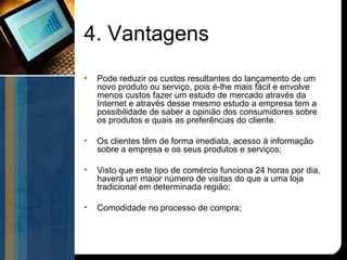 4. Vantagens
•   Pode reduzir os custos resultantes do lançamento de um
    novo produto ou serviço, pois é-lhe mais fácil e envolve
    menos custos fazer um estudo de mercado através da
    Internet e através desse mesmo estudo a empresa tem a
    possibilidade de saber a opinião dos consumidores sobre
    os produtos e quais as preferências do cliente.

•   Os clientes têm de forma imediata, acesso à informação
    sobre a empresa e os seus produtos e serviços;

•   Visto que este tipo de comércio funciona 24 horas por dia,
    haverá um maior número de visitas do que a uma loja
    tradicional em determinada região;

•   Comodidade no processo de compra;
 