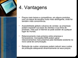 4. Vantagens
•   Preços mais baixos e competitivos, em alguns produtos,
    com um leque de escolha muito mais abrangente, onde há
    também mais concorrência;

•   Acessibilidade global e alcance de vendas: as empresas
    podem expandir sua base de clientes e sua linha de
    produtos, visto que à Internet se pode aceder de qualquer
    lugar do mundo;

•   Relacionamento mais próximo entre empresa e
    fornecedores: transações B2B podem gerar
    relacionamentos mais próximos pela facilidade existente no
    novo canal de comunicação;

•   Redução de custos: empresas podem reduzir seus custos
    de produção adequando dinamicamente os seus preços;
 