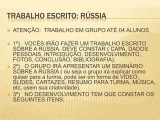 TRABALHO ESCRITO: RÚSSIA


ATENÇÃO: TRABALHO EM GRUPO ATÉ 04 ALUNOS



1º) VOCÊS IRÃO FAZER UM TRABALHO ESCRITO
SOBRE A RÚSSIA. DEVE CONSTAR ( CAPA, DADOS
PESSOAIS, INTRODUÇÃO, DESENVOLVIMENTO,
FOTOS, CONCLUSÃO, BIBLIOGRAFIA).
2º) O GRUPO IRÁ APRESENTAR UM SEMINÁRIO
SOBRE A RÚSSIA ( ou seja o grupo irá explicar como
quiser para a turma, pode ser em forma de VÍDEO,
SLIDES, CARTAZES, RESUMO PARA TURMA, MÚSICA,
etc, usem sua criatividade).
3º) NO DESENVOLVIMENTO TEM QUE CONSTAR OS
SEGUINTES ITENS:





 