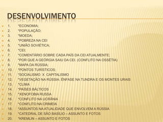 DESENVOLVIMENTO























1.
2.
3.
4.
5.
6.
7.
8.
9.
10.
11.
12.
13.
14.
15.
16.
17.
18.
19.
20.

*ECONOMIA;
*POPULAÇÃO;
*MOEDA;
*POBREZA NA CEI
*UNIÃO SOVIÉTICA;
*CEI;
*COMENTÁRIO SOBRE CADA PAÍS DA CEI ATUALMENTE;
*POR QUE A GEÓRGIA SAIU DA CEI. (CONFLITO NA OSSÉTIA)
*MAPA DA RÚSSIA;
*PONTOS TURÍSTICOS;
*SOCIALISMO X CAPITALISMO
*VEGETAÇÃO NA RÚSSIA: ÊNFASE NA TUNDRA E OS MONTES URAIS
*CLIMA
*PAÍSES BÁLTICOS
*XENOFOBIA RUSSA
*CONFLITO NA UCRÂNIA
*CONFLITO NA CRIMEIA
*ASSUNTOS NA ATUALIDADE QUE ENVOLVEM A RÚSSIA
*CATEDRAL DE SÃO BASÍLIO – ASSUNTO E FOTOS
*KREMLIN – ASSUNTO E FOTOS

 