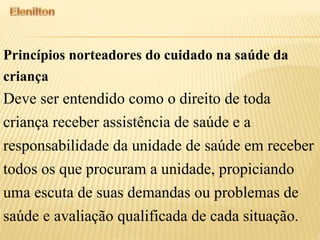 Princípios norteadores do cuidado na saúde da
criança
Deve ser entendido como o direito de toda
criança receber assistência de saúde e a
responsabilidade da unidade de saúde em receber
todos os que procuram a unidade, propiciando
uma escuta de suas demandas ou problemas de
saúde e avaliação qualificada de cada situação.
 