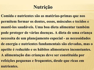 Comida e nutrientes são as matérias-primas que nos
permitem formar os dentes, ossos, músculos e tecidos e
mantê-los saudáveis. Uma boa dieta alimentar também
pode proteger de várias doenças. A dieta de uma criança
necessita de um planejamento especial - as necessidades
de energia e nutrientes fundamentais são elevadas, mas o
apetite é reduzido e os hábitos alimentares inconstantes.
A alimentação das crianças deve ser constituída por
refeições pequenas e frequentes, desde que ricas em
nutrientes.
Nutrição
 