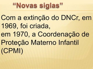 Com a extinção do DNCr, em
1969, foi criada,
em 1970, a Coordenação de
Proteção Materno Infantil
(CPMI)
 