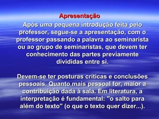 ApresentaçãoApresentação
Após uma pequena introdução feita peloApós uma pequena introdução feita pelo
professor, segue-se a apresentação, com oprofessor, segue-se a apresentação, com o
professor passando a palavra ao seminaristaprofessor passando a palavra ao seminarista
ou ao grupo de seminaristas, que devem terou ao grupo de seminaristas, que devem ter
conhecimento das partes previamenteconhecimento das partes previamente
divididas entre si.divididas entre si.
Devem-se ter posturas críticas e conclusõesDevem-se ter posturas críticas e conclusões
pessoais. Quanto mais pessoal for, maior apessoais. Quanto mais pessoal for, maior a
contribuição dada à sala. Em literatura, acontribuição dada à sala. Em literatura, a
interpretação é fundamental: "o salto parainterpretação é fundamental: "o salto para
além do texto" (o que o texto quer dizer...).além do texto" (o que o texto quer dizer...).
 