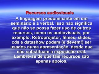 Recursos audiovisuaisRecursos audiovisuais
A linguagem predominante em umA linguagem predominante em um
seminário é a verbal. Isso não significaseminário é a verbal. Isso não significa
que não se possa fazer uso de outrosque não se possa fazer uso de outros
recursos, como os audiovisuais, porrecursos, como os audiovisuais, por
exemplo. Retroprojetor, filmes, slides,exemplo. Retroprojetor, filmes, slides,
cds e datashow podem (e devem!) sercds e datashow podem (e devem!) ser
usados numa apresentação, desde queusados numa apresentação, desde que
não substituam a exposição oral.não substituam a exposição oral.
Lembre-se de que tais recursos sãoLembre-se de que tais recursos são
apenas apoios.apenas apoios.
 