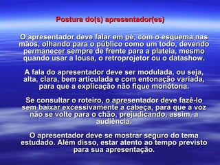 Postura do(s) apresentador(es)Postura do(s) apresentador(es)
O apresentador deve falar em pé, com o esquema nasO apresentador deve falar em pé, com o esquema nas
mãos, olhando para o público como um todo, devendomãos, olhando para o público como um todo, devendo
permanecer sempre de frente para a plateia, mesmopermanecer sempre de frente para a plateia, mesmo
quando usar a lousa, o retroprojetor ou o datashow.quando usar a lousa, o retroprojetor ou o datashow.
A fala do apresentador deve ser modulada, ou seja,A fala do apresentador deve ser modulada, ou seja,
alta, clara, bem articulada e com entonação variada,alta, clara, bem articulada e com entonação variada,
para que a explicação não fique monótona.para que a explicação não fique monótona.
Se consultar o roteiro, o apresentador deve fazê-loSe consultar o roteiro, o apresentador deve fazê-lo
sem baixar excessivamente a cabeça, para que a vozsem baixar excessivamente a cabeça, para que a voz
não se volte para o chão, prejudicando, assim, anão se volte para o chão, prejudicando, assim, a
audiência.audiência.
O apresentador deve se mostrar seguro do temaO apresentador deve se mostrar seguro do tema
estudado. Além disso, estar atento ao tempo previstoestudado. Além disso, estar atento ao tempo previsto
para sua apresentação.para sua apresentação.
 