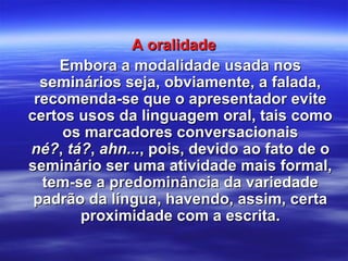 A oralidadeA oralidade
Embora a modalidade usada nosEmbora a modalidade usada nos
seminários seja, obviamente, a falada,seminários seja, obviamente, a falada,
recomenda-se que o apresentador eviterecomenda-se que o apresentador evite
certos usos da linguagem oral, tais comocertos usos da linguagem oral, tais como
os marcadores conversacionaisos marcadores conversacionais
né?né?,, tá?tá?,, ahn...ahn..., pois, devido ao fato de o, pois, devido ao fato de o
seminário ser uma atividade mais formal,seminário ser uma atividade mais formal,
tem-se a predominância da variedadetem-se a predominância da variedade
padrão da língua, havendo, assim, certapadrão da língua, havendo, assim, certa
proximidade com a escrita.proximidade com a escrita.
 