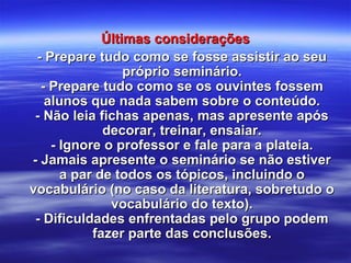 Últimas consideraçõesÚltimas considerações
- Prepare tudo como se fosse assistir ao seu- Prepare tudo como se fosse assistir ao seu
próprio seminário.próprio seminário.
- Prepare tudo como se os ouvintes fossem- Prepare tudo como se os ouvintes fossem
alunos que nada sabem sobre o conteúdo.alunos que nada sabem sobre o conteúdo.
- Não leia fichas apenas, mas apresente após- Não leia fichas apenas, mas apresente após
decorar, treinar, ensaiar.decorar, treinar, ensaiar.
- Ignore o professor e fale para a plateia.- Ignore o professor e fale para a plateia.
- Jamais apresente o seminário se não estiver- Jamais apresente o seminário se não estiver
a par de todos os tópicos, incluindo oa par de todos os tópicos, incluindo o
vocabulário (no caso da literatura, sobretudo ovocabulário (no caso da literatura, sobretudo o
vocabulário do texto).vocabulário do texto).
- Dificuldades enfrentadas pelo grupo podem- Dificuldades enfrentadas pelo grupo podem
fazer parte das conclusões.fazer parte das conclusões.
 