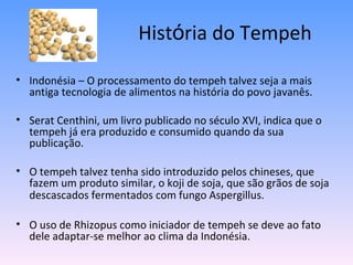 História do Tempeh

• Indonésia – O processamento do tempeh talvez seja a mais
  antiga tecnologia de alimentos na história do povo javanês.

• Serat Centhini, um livro publicado no século XVI, indica que o
  tempeh já era produzido e consumido quando da sua
  publicação.

• O tempeh talvez tenha sido introduzido pelos chineses, que
  fazem um produto similar, o koji de soja, que são grãos de soja
  descascados fermentados com fungo Aspergillus.

• O uso de Rhizopus como iniciador de tempeh se deve ao fato
  dele adaptar-se melhor ao clima da Indonésia.
 