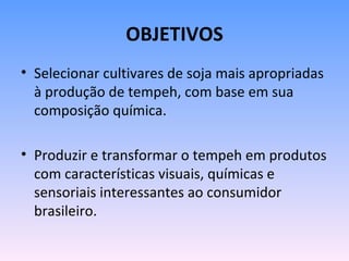 OBJETIVOS
• Selecionar cultivares de soja mais apropriadas
  à produção de tempeh, com base em sua
  composição química.

• Produzir e transformar o tempeh em produtos
  com características visuais, químicas e
  sensoriais interessantes ao consumidor
  brasileiro.
 