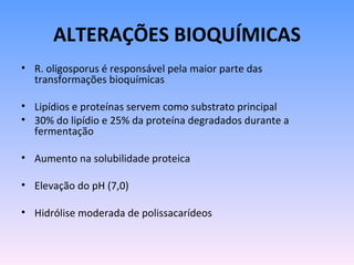ALTERAÇÕES BIOQUÍMICAS
• R. oligosporus é responsável pela maior parte das
  transformações bioquímicas

• Lipídios e proteínas servem como substrato principal
• 30% do lipídio e 25% da proteína degradados durante a
  fermentação

• Aumento na solubilidade proteica

• Elevação do pH (7,0)

• Hidrólise moderada de polissacarídeos
 