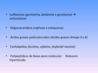 • Isoflavonas (genisteína, daidzeína e genisteína) 
  antioxidante.

• Oligossacarídeos (rafinose e estaquiose).

• Ácidos graxos poliinsaturados (ácidos graxos ômega 3 e 6).

• Fosfolipídios (lecitina, cefalina, fosfatidil inositol).

• Polipeptídeos de baixo peso molecular: Reduzem
  hipertensão.
 