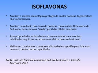 ISOFLAVONAS
• Auxiliam o sistema imunológico protegendo contra doenças degenerativas
  não transmissíveis.

• Auxiliam na redução dos riscos de doenças como mal de Alzheimer e de
  Parkinson, bem como na “saúde” geral das células cerebrais.

• Suas propriedades antioxidantes atuam na memória e em outras
  habilidades cognitivas, retardando os efeitos do envelhecimento.

• Melhoram o raciocínio, a compreensão verbal e a aptidão para lidar com
  números, dentre outras capacidades.


Fonte: Instituto Nacional Americano do Envelhecimento e Scientific
   Americam, 2011
 