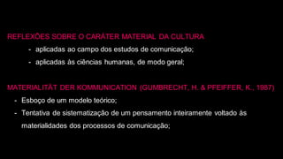 REFLEXÕES SOBRE O CARÁTER MATERIAL DA CULTURA
- aplicadas ao campo dos estudos de comunicação;
- aplicadas às ciências humanas, de modo geral;
MATERIALITÄT DER KOMMUNICATION (GUMBRECHT, H. & PFEIFFER, K., 1987)
- Esboço de um modelo teórico;
- Tentativa de sistematização de um pensamento inteiramente voltado às
materialidades dos processos de comunicação;
 