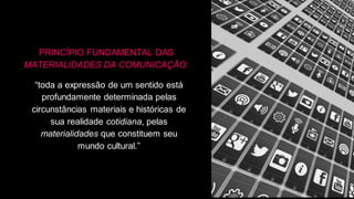 PRINCÍPIO FUNDAMENTAL DAS
MATERIALIDADES DA COMUNICAÇÃO:
“toda a expressão de um sentido está
profundamente determinada pelas
circunstâncias materiais e históricas de
sua realidade cotidiana, pelas
materialidades que constituem seu
mundo cultural.”
 