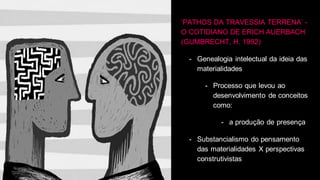 ‘PATHOS DA TRAVESSIA TERRENA’ -
O COTIDIANO DE ERICH AUERBACH
(GUMBRECHT, H. 1992)
- Genealogia intelectual da ideia das
materialidades
- Processo que levou ao
desenvolvimento de conceitos
como:
- a produção de presença
- Substancialismo do pensamento
das materialidades X perspectivas
construtivistas
 